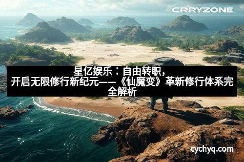 星亿娱乐：自由转职，开启无限修行新纪元——《仙魔变》革新修行体系完全解析